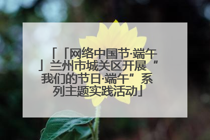 「网络中国节·端午」兰州市城关区开展“我们的节日·端午”系列主题实践活动