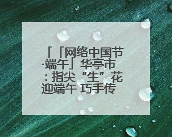 「网络中国节·端午」华亭市：指尖“生”花迎端午 巧手传承文化情