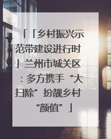 「乡村振兴示范带建设进行时」兰州市城关区：多方携手“大扫除”扮靓乡村“颜值”