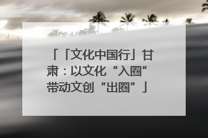 「文化中国行」甘肃：以文化“入圈”带动文创“出圈”