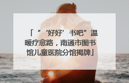 “‘好好’书吧”温暖疗愈路，南通市图书馆儿童医院分馆揭牌