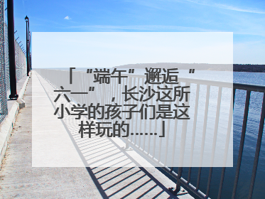 “端午”邂逅“六一”，长沙这所小学的孩子们是这样玩的……