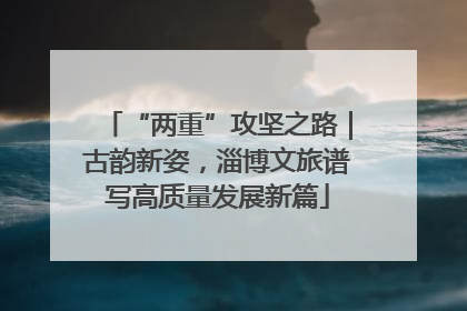 “两重”攻坚之路｜古韵新姿，淄博文旅谱写高质量发展新篇