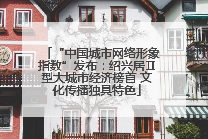 “中国城市网络形象指数”发布：绍兴居Ⅱ型大城市经济榜首 文化传播独具特色