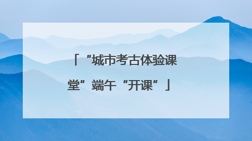 “城市考古体验课堂”端午“开课”