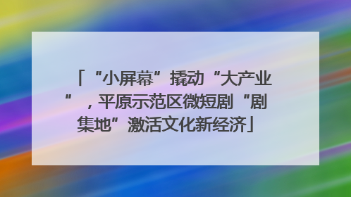 “小屏幕”撬动“大产业”，平原示范区微短剧“剧集地”激活文化新经济
