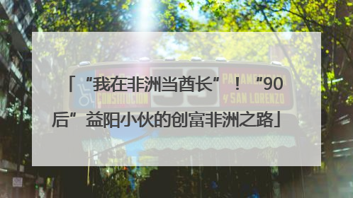 “我在非洲当酋长”！“90后”益阳小伙的创富非洲之路