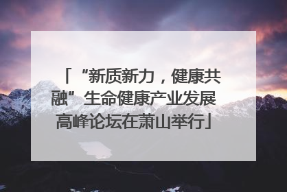 “新质新力，健康共融”生命健康产业发展高峰论坛在萧山举行