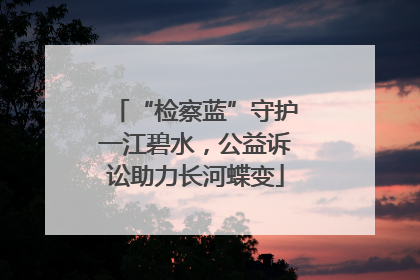 “检察蓝”守护一江碧水，公益诉讼助力长河蝶变
