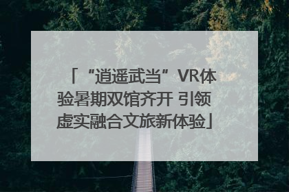 “逍遥武当”VR体验暑期双馆齐开 引领虚实融合文旅新体验