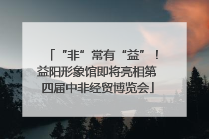 “非”常有“益”！益阳形象馆即将亮相第四届中非经贸博览会