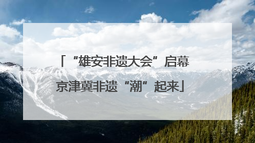 “雄安非遗大会”启幕 京津冀非遗“潮”起来