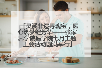 灵溪非遗寻瑰宝，医心筑梦绽芳华——张家界学院医学院七月主题工会活动圆满举行