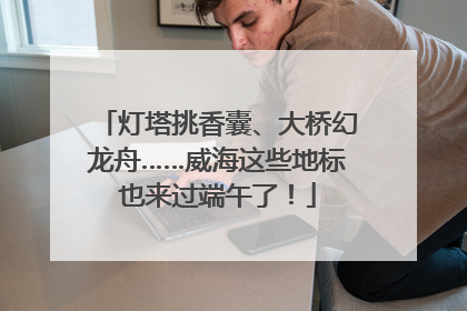 灯塔挑香囊、大桥幻龙舟……威海这些地标也来过端午了！
