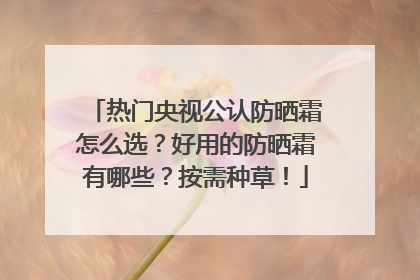 热门央视公认防晒霜怎么选？好用的防晒霜有哪些？按需种草！