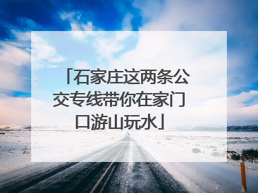 石家庄这两条公交专线带你在家门口游山玩水