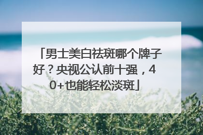 男士美白祛斑哪个牌子好？央视公认前十强，40+也能轻松淡斑