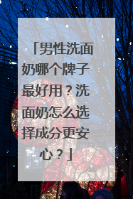 男性洗面奶哪个牌子最好用？洗面奶怎么选择成分更安心？