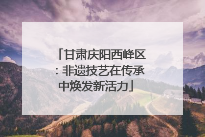 甘肃庆阳西峰区：非遗技艺在传承中焕发新活力