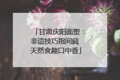 甘肃庆阳面塑：非遗技巧指间藏 天然食趣口中香