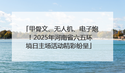 甲骨文、无人机、电子炮！2025年河南省六五环境日主场活动精彩纷呈