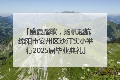 盛夏踏歌，扬帆起航 绵阳市安州区沙汀实小举行2025届毕业典礼