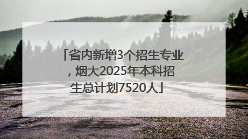 省内新增3个招生专业，烟大2025年本科招生总计划7520人