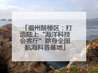 福州鼓楼区：打造陆上“海洋科技会客厅”跻身全国航海科普基地