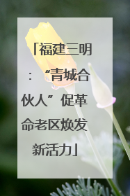 福建三明：“青城合伙人”促革命老区焕发新活力