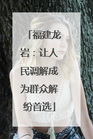 福建龙岩：让人民调解成为群众解纷首选