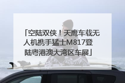 空陆双侠！天鹰车载无人机携手猛士M817登陆粤港澳大湾区车展