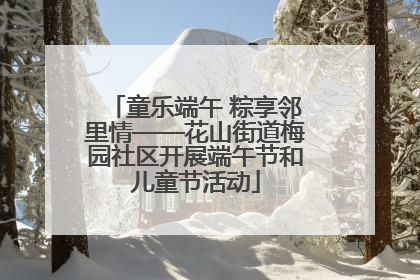 童乐端午 粽享邻里情——花山街道梅园社区开展端午节和儿童节活动