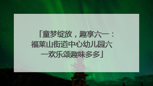 童梦绽放，趣享六一：福莱山街道中心幼儿园六一欢乐颂趣味多多