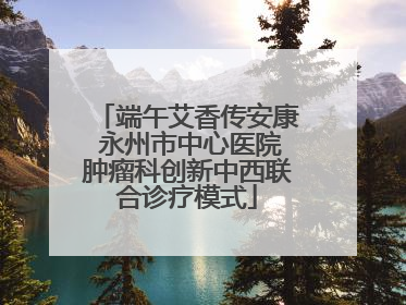 端午艾香传安康 永州市中心医院肿瘤科创新中西联合诊疗模式