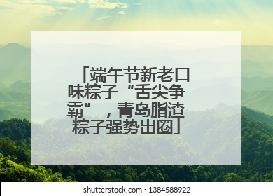 端午节新老口味粽子“舌尖争霸”，青岛脂渣粽子强势出圈