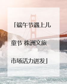 端午节遇上儿童节 株洲文旅市场活力迸发