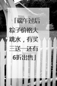 端午过后粽子价格大跳水，有买三送一还有6折出售