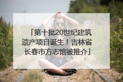 第十批20世纪建筑遗产项目诞生！吉林省长春市方志馆被推介