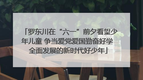 罗东川在“六一”前夕看望少年儿童 争当爱党爱国勤奋好学 全面发展的新时代好少年