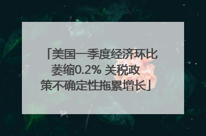 美国一季度经济环比萎缩0.2% 关税政策不确定性拖累增长