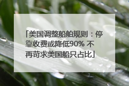 美国调整船舶规则：停靠收费或降低90% 不再苛求美国船只占比