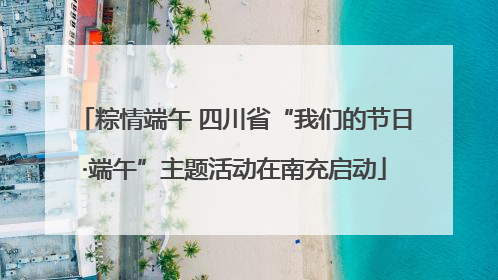 粽情端午 四川省“我们的节日·端午”主题活动在南充启动
