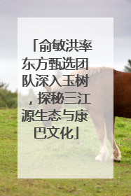 俞敏洪率东方甄选团队深入玉树，探秘三江源生态与康巴文化