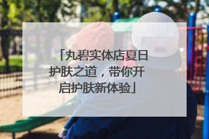 丸碧实体店夏日护肤之道，带你开启护肤新体验