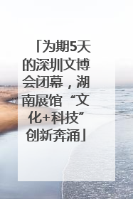 为期5天的深圳文博会闭幕，湖南展馆“文化+科技”创新奔涌