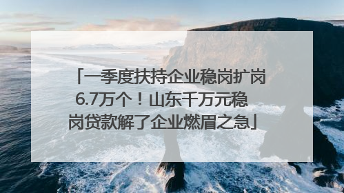 一季度扶持企业稳岗扩岗6.7万个！山东千万元稳岗贷款解了企业燃眉之急