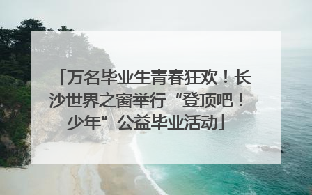 万名毕业生青春狂欢！长沙世界之窗举行“登顶吧！少年”公益毕业活动