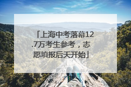 上海中考落幕12.7万考生参考，志愿填报后天开始