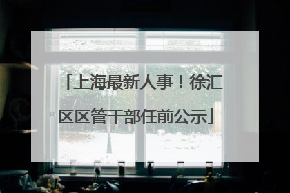 上海最新人事！徐汇区区管干部任前公示