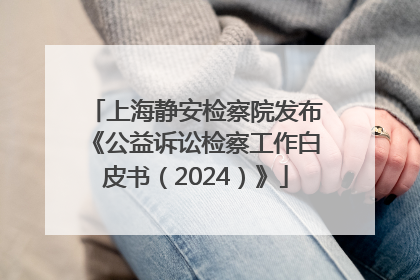 上海静安检察院发布《公益诉讼检察工作白皮书（2024）》